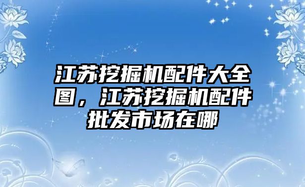 江蘇挖掘機(jī)配件大全圖，江蘇挖掘機(jī)配件批發(fā)市場(chǎng)在哪