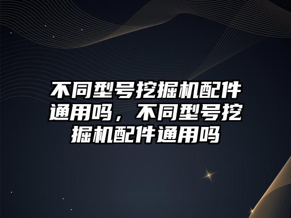 不同型號挖掘機配件通用嗎，不同型號挖掘機配件通用嗎