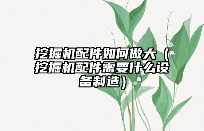 挖掘機配件如何做大（挖掘機配件需要什么設(shè)備制造）