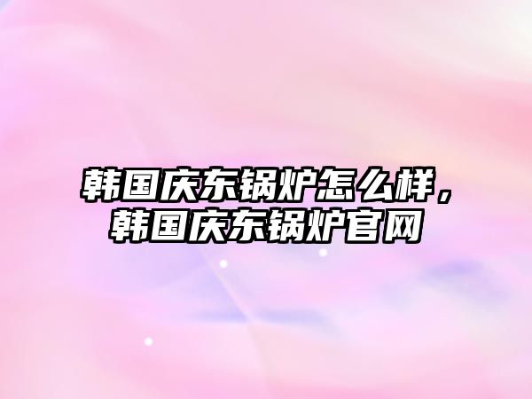 韓國慶東鍋爐怎么樣，韓國慶東鍋爐官網(wǎng)