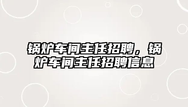 鍋爐車間主任招聘，鍋爐車間主任招聘信息