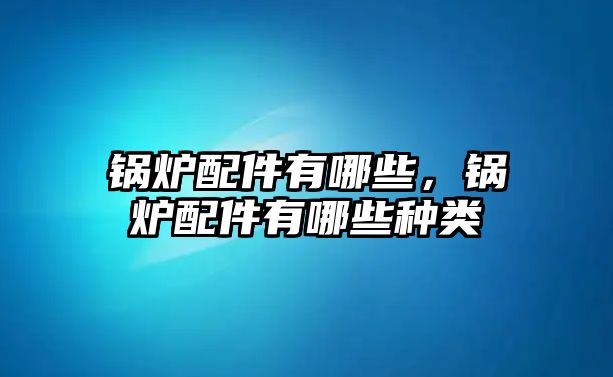 鍋爐配件有哪些，鍋爐配件有哪些種類(lèi)