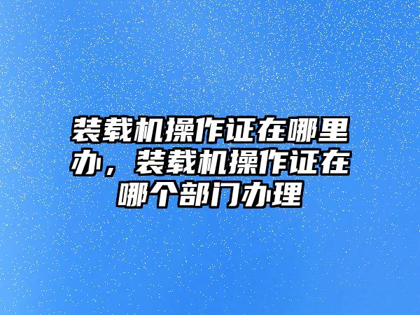 裝載機(jī)操作證在哪里辦，裝載機(jī)操作證在哪個(gè)部門辦理