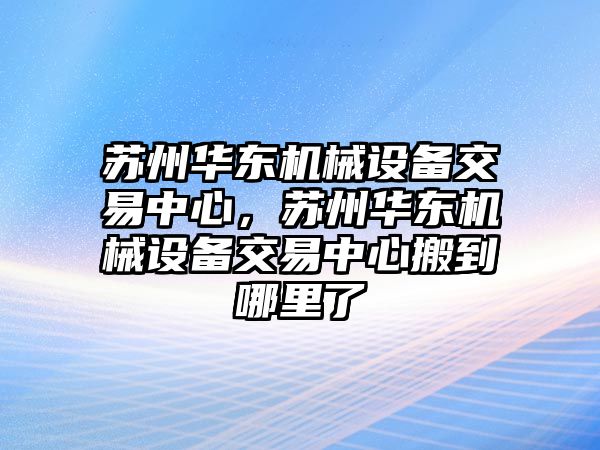 蘇州華東機械設備交易中心，蘇州華東機械設備交易中心搬到哪里了