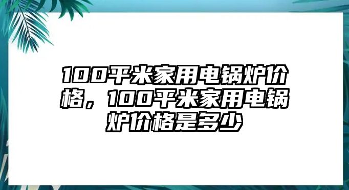 100平米家用電鍋爐價(jià)格，100平米家用電鍋爐價(jià)格是多少