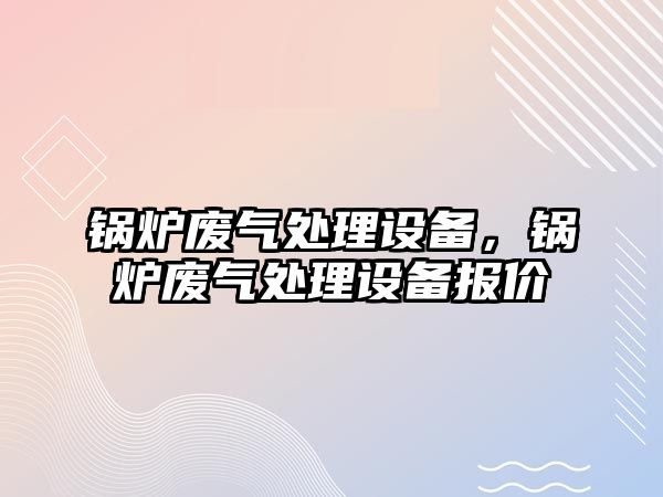 鍋爐廢氣處理設(shè)備，鍋爐廢氣處理設(shè)備報(bào)價(jià)