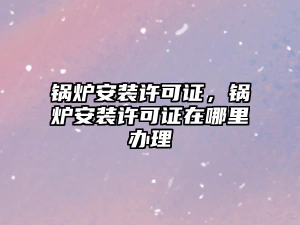 鍋爐安裝許可證，鍋爐安裝許可證在哪里辦理