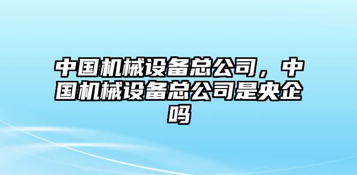 中國機(jī)械設(shè)備總公司，中國機(jī)械設(shè)備總公司是央企嗎