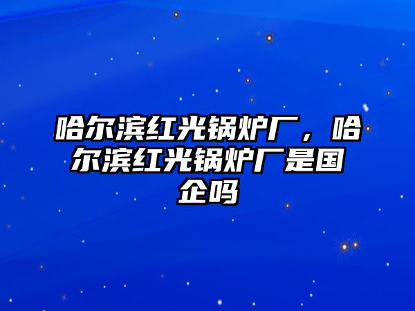 哈爾濱紅光鍋爐廠，哈爾濱紅光鍋爐廠是國企嗎