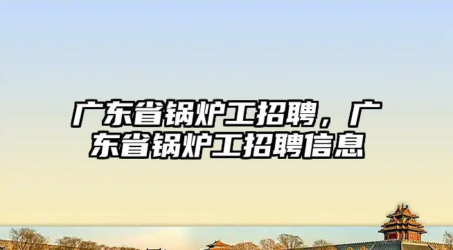 廣東省鍋爐工招聘，廣東省鍋爐工招聘信息