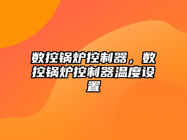 數(shù)控鍋爐控制器，數(shù)控鍋爐控制器溫度設(shè)置