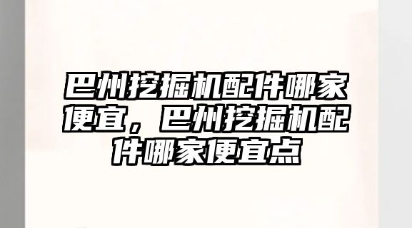 巴州挖掘機配件哪家便宜，巴州挖掘機配件哪家便宜點