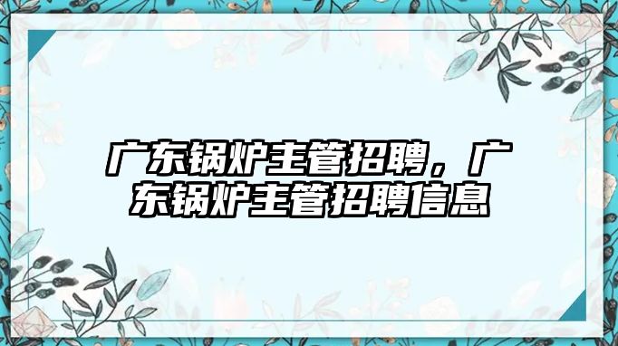 廣東鍋爐主管招聘，廣東鍋爐主管招聘信息