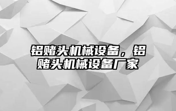 鋁賭頭機(jī)械設(shè)備，鋁賭頭機(jī)械設(shè)備廠家