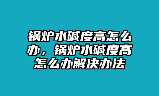 鍋爐水堿度高怎么辦，鍋爐水堿度高怎么辦解決辦法