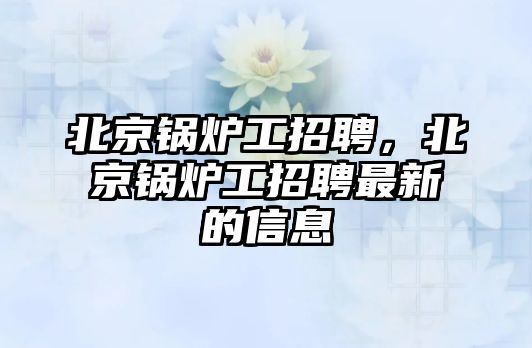 北京鍋爐工招聘，北京鍋爐工招聘最新的信息