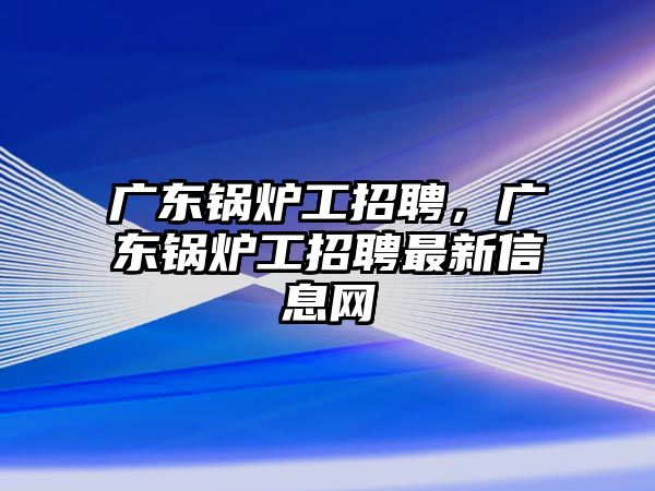 廣東鍋爐工招聘，廣東鍋爐工招聘最新信息網(wǎng)