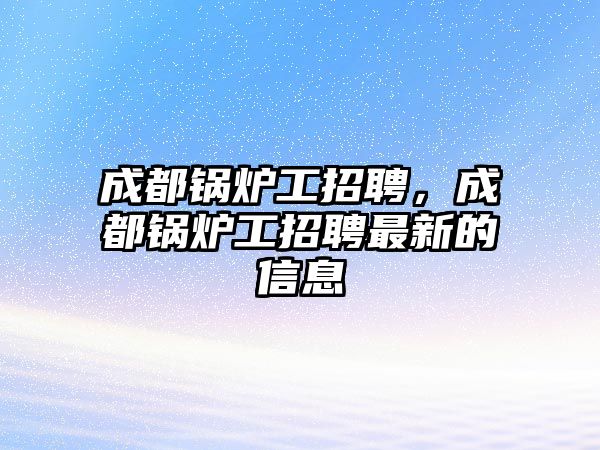 成都鍋爐工招聘，成都鍋爐工招聘最新的信息