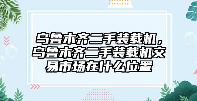 烏魯木齊二手裝載機，烏魯木齊二手裝載機交易市場在什么位置