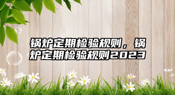 鍋爐定期檢驗(yàn)規(guī)則，鍋爐定期檢驗(yàn)規(guī)則2023