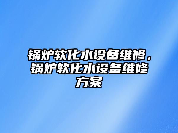 鍋爐軟化水設(shè)備維修，鍋爐軟化水設(shè)備維修方案