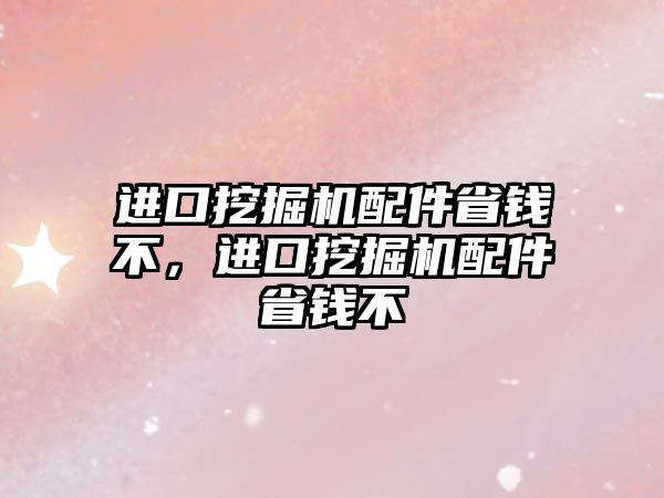 進口挖掘機配件省錢不，進口挖掘機配件省錢不