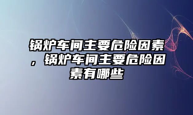 鍋爐車間主要危險因素，鍋爐車間主要危險因素有哪些