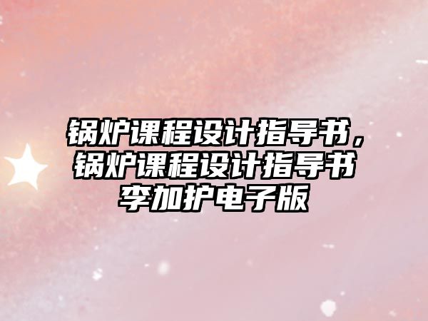 鍋爐課程設(shè)計(jì)指導(dǎo)書，鍋爐課程設(shè)計(jì)指導(dǎo)書李加護(hù)電子版