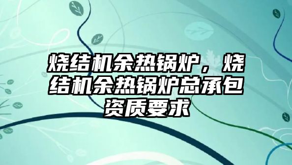 燒結機余熱鍋爐，燒結機余熱鍋爐總承包資質要求