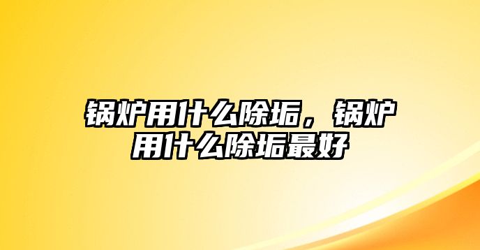 鍋爐用什么除垢，鍋爐用什么除垢最好