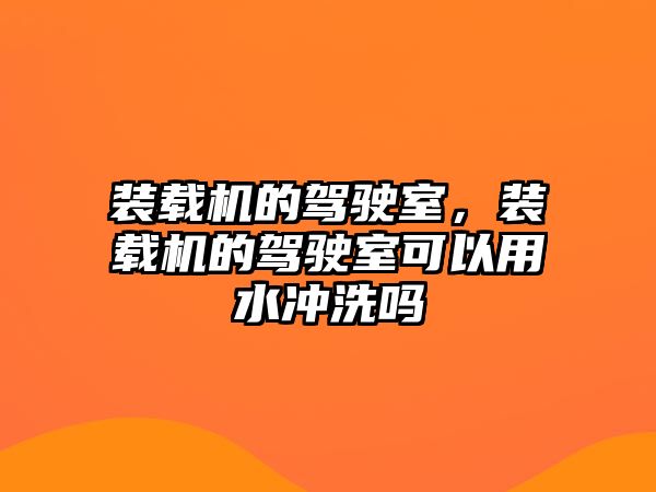 裝載機的駕駛室，裝載機的駕駛室可以用水沖洗嗎