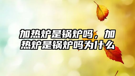 加熱爐是鍋爐嗎，加熱爐是鍋爐嗎為什么