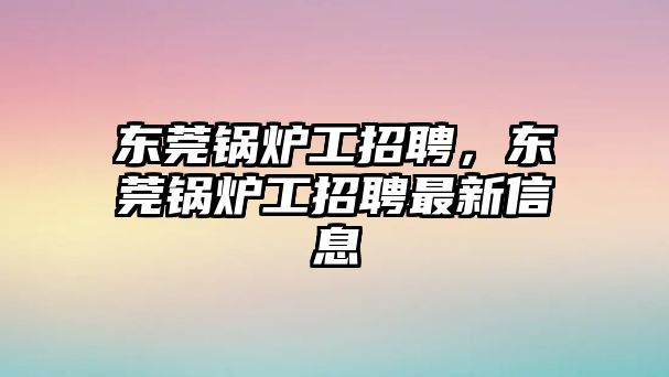 東莞鍋爐工招聘，東莞鍋爐工招聘最新信息