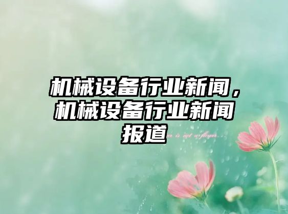 機(jī)械設(shè)備行業(yè)新聞，機(jī)械設(shè)備行業(yè)新聞報(bào)道