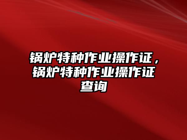 鍋爐特種作業(yè)操作證，鍋爐特種作業(yè)操作證查詢