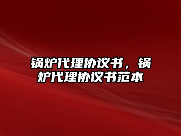 鍋爐代理協(xié)議書，鍋爐代理協(xié)議書范本