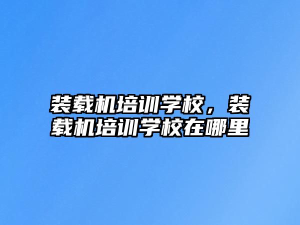 裝載機培訓學校，裝載機培訓學校在哪里