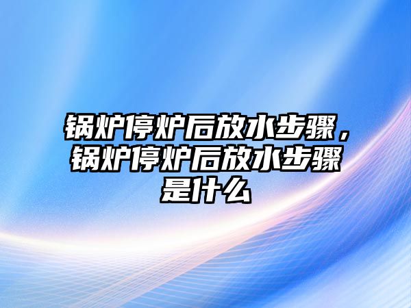 鍋爐停爐后放水步驟，鍋爐停爐后放水步驟是什么