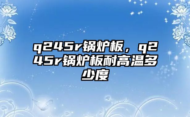 q245r鍋爐板，q245r鍋爐板耐高溫多少度