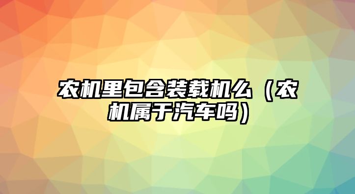 農(nóng)機(jī)里包含裝載機(jī)么（農(nóng)機(jī)屬于汽車(chē)嗎）