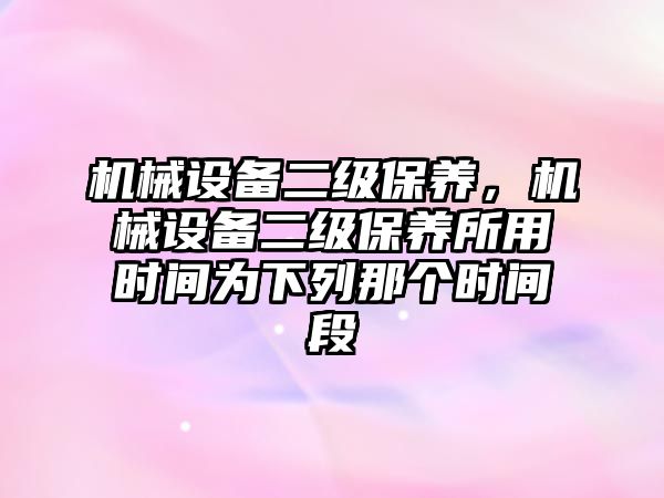 機械設(shè)備二級保養(yǎng)，機械設(shè)備二級保養(yǎng)所用時間為下列那個時間段