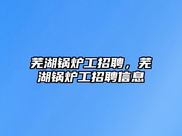 蕪湖鍋爐工招聘，蕪湖鍋爐工招聘信息