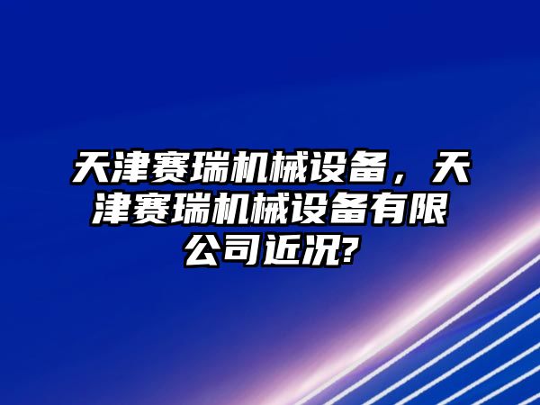 天津賽瑞機械設備，天津賽瑞機械設備有限公司近況?