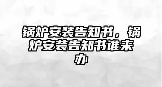 鍋爐安裝告知書(shū)，鍋爐安裝告知書(shū)誰(shuí)來(lái)辦