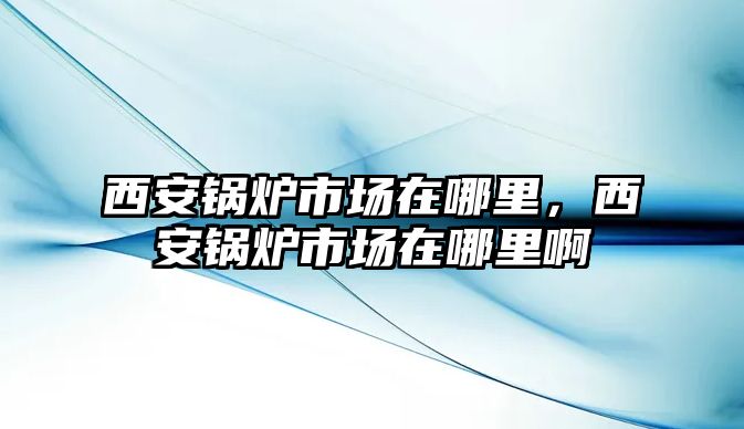 西安鍋爐市場在哪里，西安鍋爐市場在哪里啊