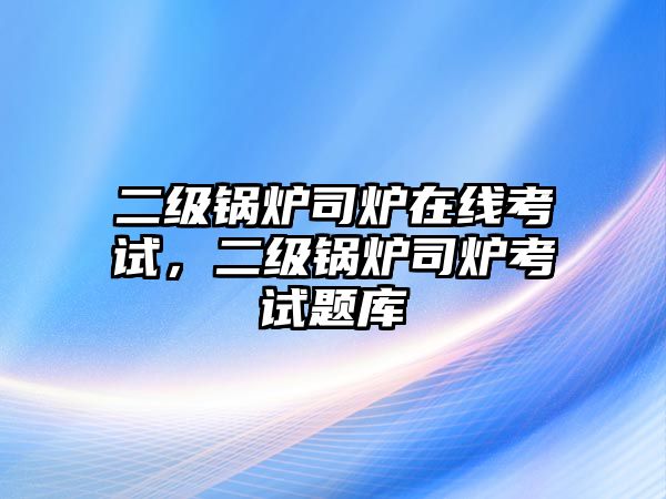 二級鍋爐司爐在線考試，二級鍋爐司爐考試題庫