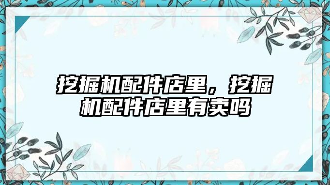 挖掘機配件店里，挖掘機配件店里有賣嗎