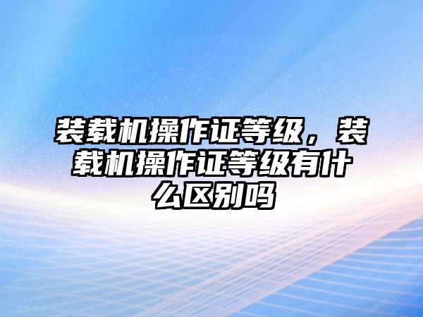 裝載機(jī)操作證等級(jí)，裝載機(jī)操作證等級(jí)有什么區(qū)別嗎