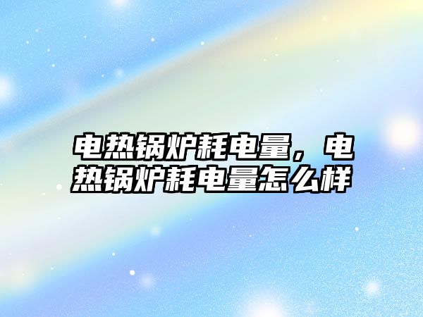 電熱鍋爐耗電量，電熱鍋爐耗電量怎么樣