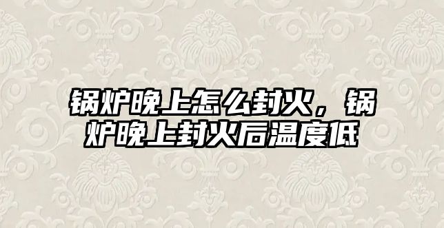 鍋爐晚上怎么封火，鍋爐晚上封火后溫度低